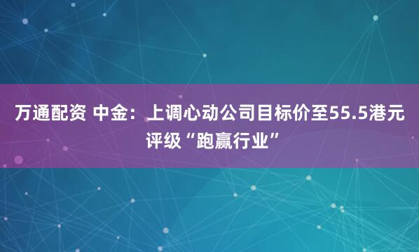 万通配资 中金：上调心动公司目标价至55.5港元 评级“跑赢行业”