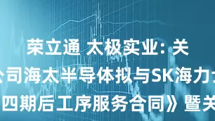 荣立通 太极实业: 关于控股子公司海太半导体拟与SK海力士签署《第四期后工序服务合同》暨关联交易的公告内容摘要