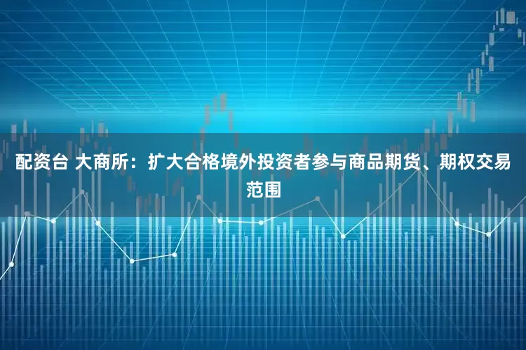 配资台 大商所：扩大合格境外投资者参与商品期货、期权交易范围