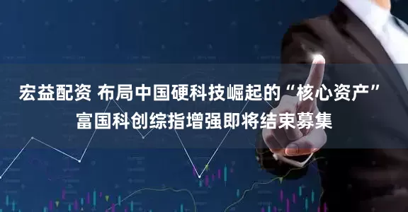 宏益配资 布局中国硬科技崛起的“核心资产” 富国科创综指增强即将结束募集
