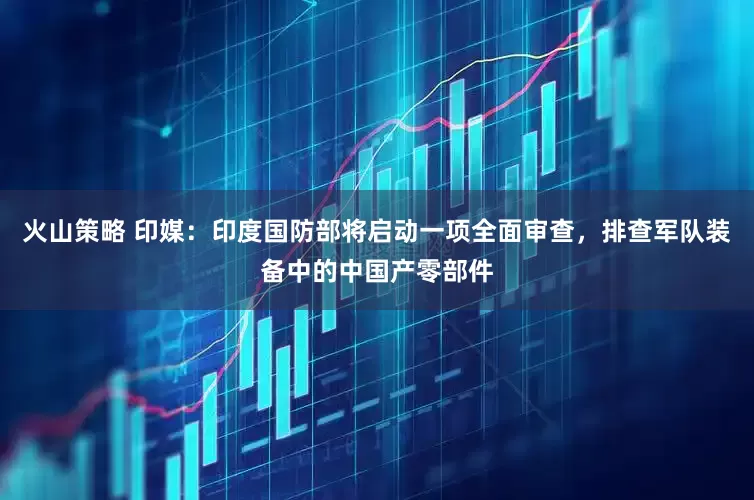 火山策略 印媒：印度国防部将启动一项全面审查，排查军队装备中的中国产零部件