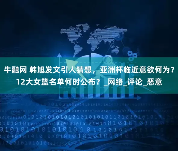 牛融网 韩旭发文引人猜想，亚洲杯临近意欲何为？12大女篮名单何时公布？_网络_评论_恶意