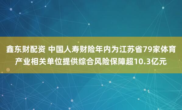 鑫东财配资 中国人寿财险年内为江苏省79家体育产业相关单位提供综合风险保障超10.3亿元