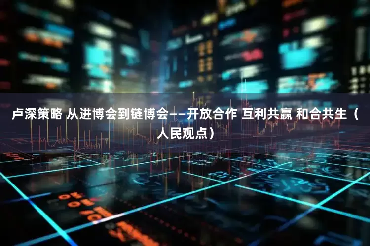 卢深策略 从进博会到链博会——开放合作 互利共赢 和合共生（人民观点）