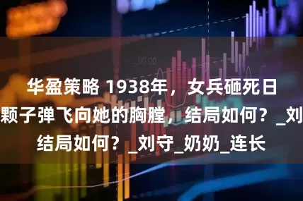 华盈策略 1938年，女兵砸死日军，突然，一颗子弹飞向她的胸膛，结局如何？_刘守_奶奶_连长