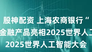 股神配资 上海农商银行“AI+制造”金融产品亮相2025世界人工智能大会