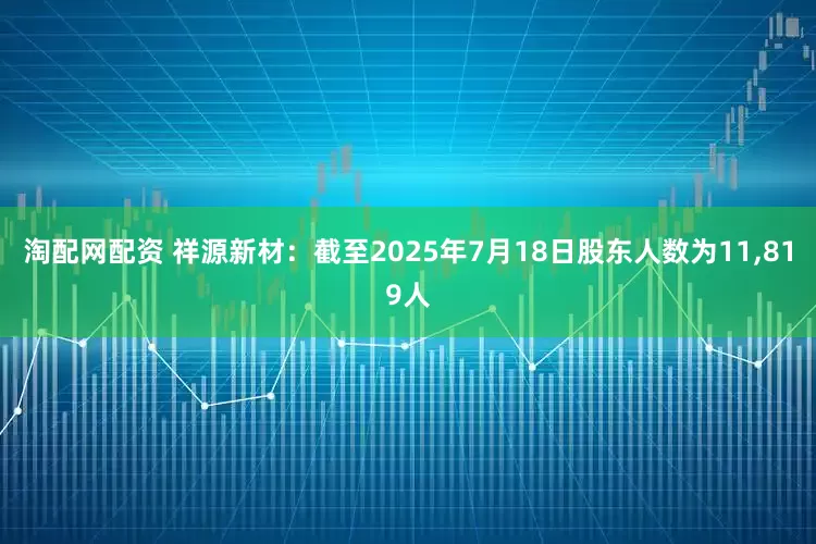 淘配网配资 祥源新材：截至2025年7月18日股东人数为11,819人
