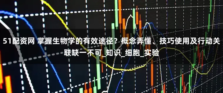 51配资网 掌握生物学的有效途径？概念弄懂、技巧使用及行动关联缺一不可_知识_细胞_实验