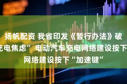 扬帆配资 我省印发《暂行办法》破解车主“充电焦虑” 电动汽车充电网络建设按下“加速键”