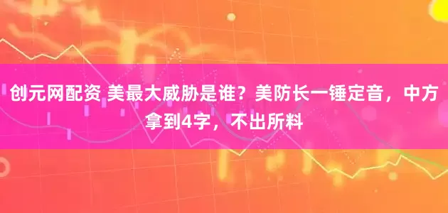 创元网配资 美最大威胁是谁?美防长一锤定音,中方拿到4字,不出所料