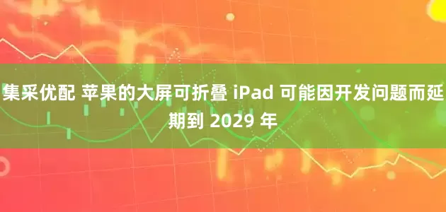 集采优配 苹果的大屏可折叠 iPad 可能因开发问题而延期到 2029 年