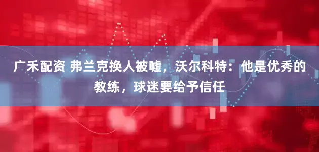 广禾配资 弗兰克换人被嘘，沃尔科特：他是优秀的教练，球迷要给予信任