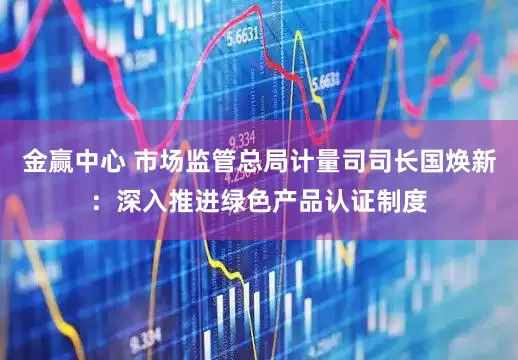 金赢中心 市场监管总局计量司司长国焕新：深入推进绿色产品认证制度