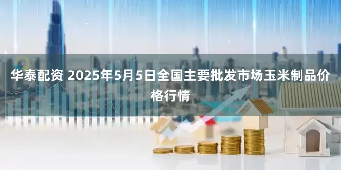 华泰配资 2025年5月5日全国主要批发市场玉米制品价格行情