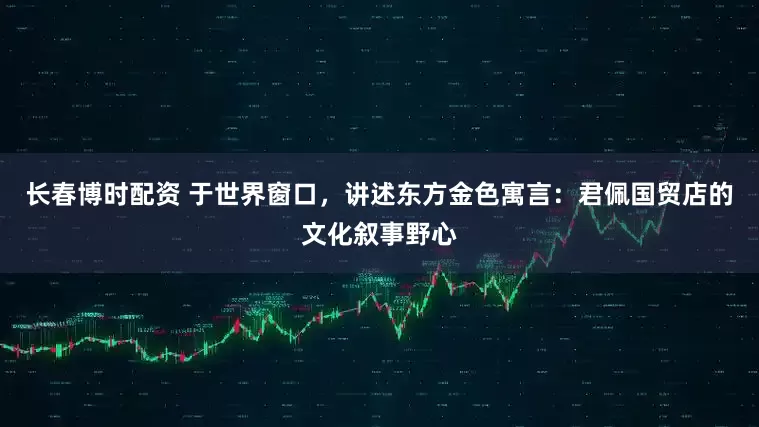 长春博时配资 于世界窗口，讲述东方金色寓言：君佩国贸店的文化叙事野心