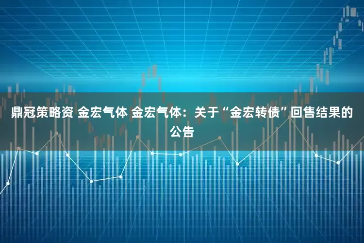 鼎冠策略资 金宏气体 金宏气体：关于“金宏转债”回售结果的公告