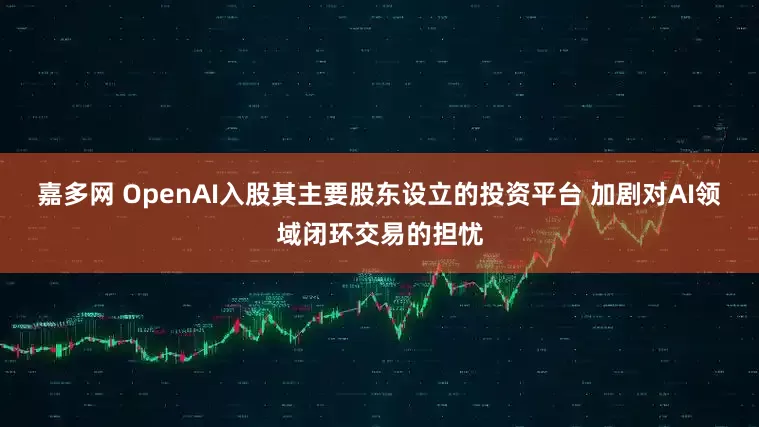 嘉多网 OpenAI入股其主要股东设立的投资平台 加剧对AI领域闭环交易的担忧