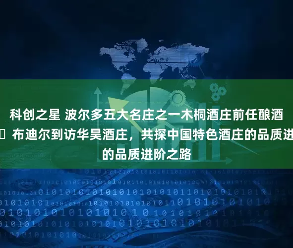 科创之星 波尔多五大名庄之一木桐酒庄前任酿酒师贝丹・布迪尔到访华昊酒庄,共探中国特色酒庄的品质进阶之路